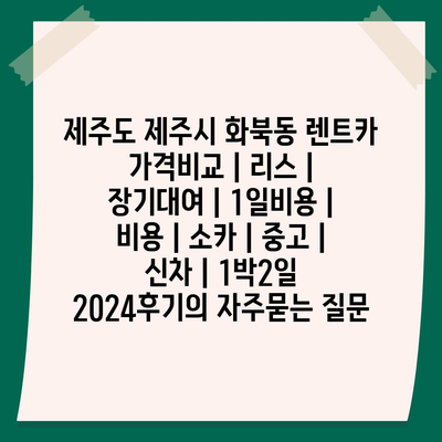 제주도 제주시 화북동 렌트카 가격비교 | 리스 | 장기대여 | 1일비용 | 비용 | 소카 | 중고 | 신차 | 1박2일 2024후기