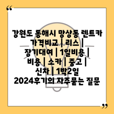 강원도 동해시 망상동 렌트카 가격비교 | 리스 | 장기대여 | 1일비용 | 비용 | 소카 | 중고 | 신차 | 1박2일 2024후기