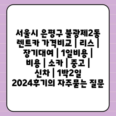 서울시 은평구 불광제2동 렌트카 가격비교 | 리스 | 장기대여 | 1일비용 | 비용 | 소카 | 중고 | 신차 | 1박2일 2024후기