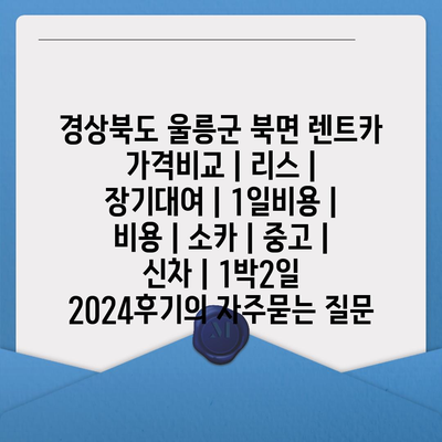 경상북도 울릉군 북면 렌트카 가격비교 | 리스 | 장기대여 | 1일비용 | 비용 | 소카 | 중고 | 신차 | 1박2일 2024후기