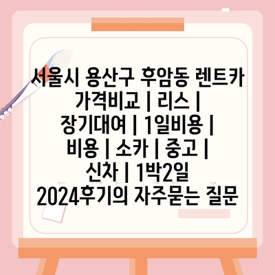 서울시 용산구 후암동 렌트카 가격비교 | 리스 | 장기대여 | 1일비용 | 비용 | 소카 | 중고 | 신차 | 1박2일 2024후기