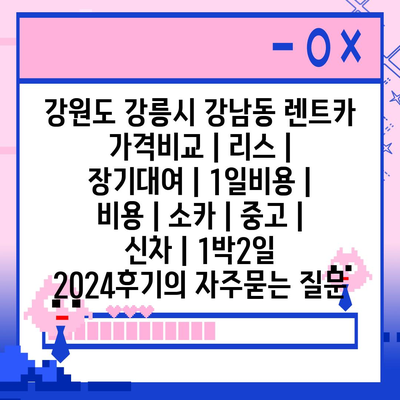 강원도 강릉시 강남동 렌트카 가격비교 | 리스 | 장기대여 | 1일비용 | 비용 | 소카 | 중고 | 신차 | 1박2일 2024후기