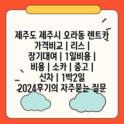 제주도 제주시 오라동 렌트카 가격비교 | 리스 | 장기대여 | 1일비용 | 비용 | 소카 | 중고 | 신차 | 1박2일 2024후기