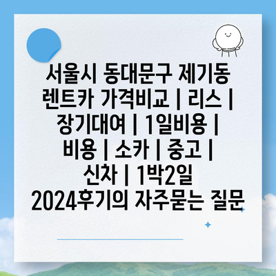 서울시 동대문구 제기동 렌트카 가격비교 | 리스 | 장기대여 | 1일비용 | 비용 | 소카 | 중고 | 신차 | 1박2일 2024후기