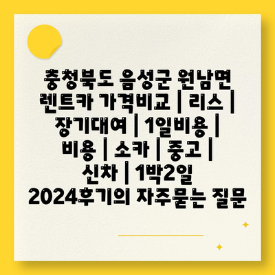 충청북도 음성군 원남면 렌트카 가격비교 | 리스 | 장기대여 | 1일비용 | 비용 | 소카 | 중고 | 신차 | 1박2일 2024후기